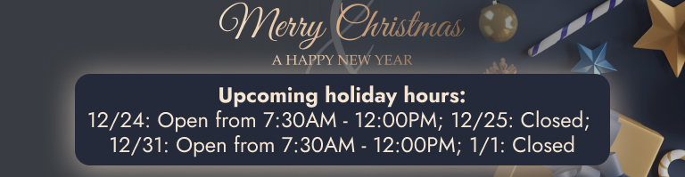 Upcoming holiday hours: 12/24: Open from 7:30AM - 12:00PM; 12/25: Closed; 12/31: Open from 7:30AM - 12:00PM; 1/1: Closed 